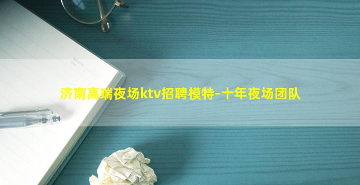 济南高端夜场ktv招聘模特-十年夜场团队